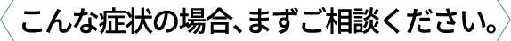 こんな症状の場合、まずご相談ください。