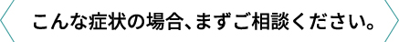 こんな症状の場合、まずご相談ください。